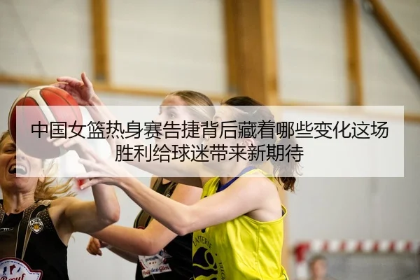 中国女篮热身赛告捷背后藏着哪些变化这场胜利给球迷带来新期待